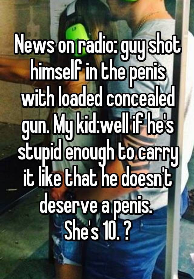 News on radio: guy shot himself in the penis with loaded concealed gun. My kid:well if he's stupid enough to carry it like that he doesn't deserve a penis. 
She's 10. 😝