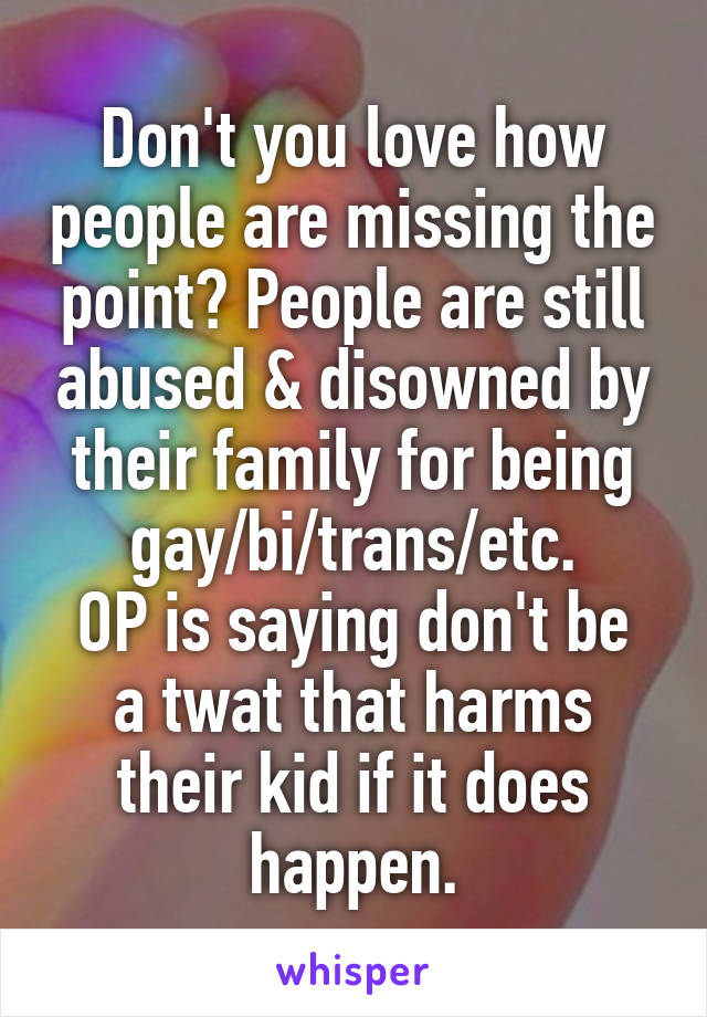 Don't you love how people are missing the point? People are still abused & disowned by their family for being gay/bi/trans/etc.
OP is saying don't be a twat that harms their kid if it does happen.