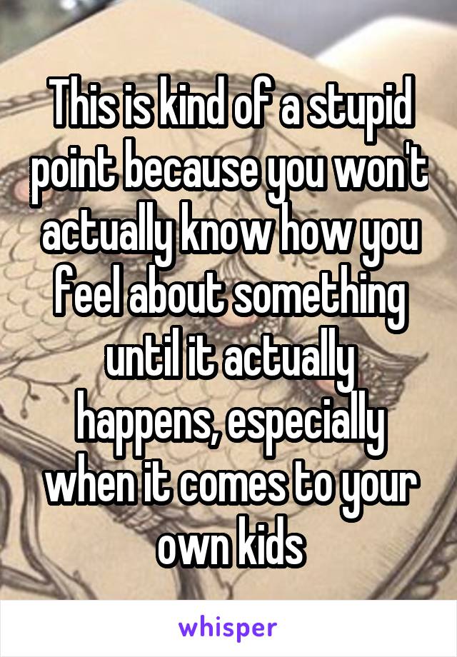 This is kind of a stupid point because you won't actually know how you feel about something until it actually happens, especially when it comes to your own kids