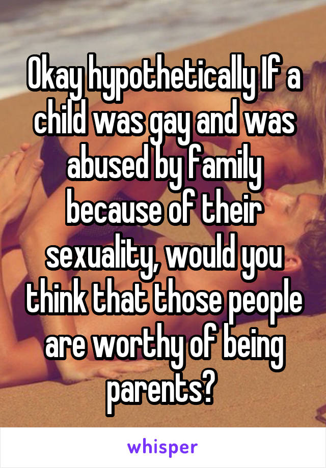 Okay hypothetically If a child was gay and was abused by family because of their sexuality, would you think that those people are worthy of being parents? 