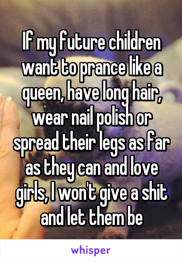 If my future children want to prance like a queen, have long hair, wear nail polish or spread their legs as far as they can and love girls, I won't give a shit and let them be