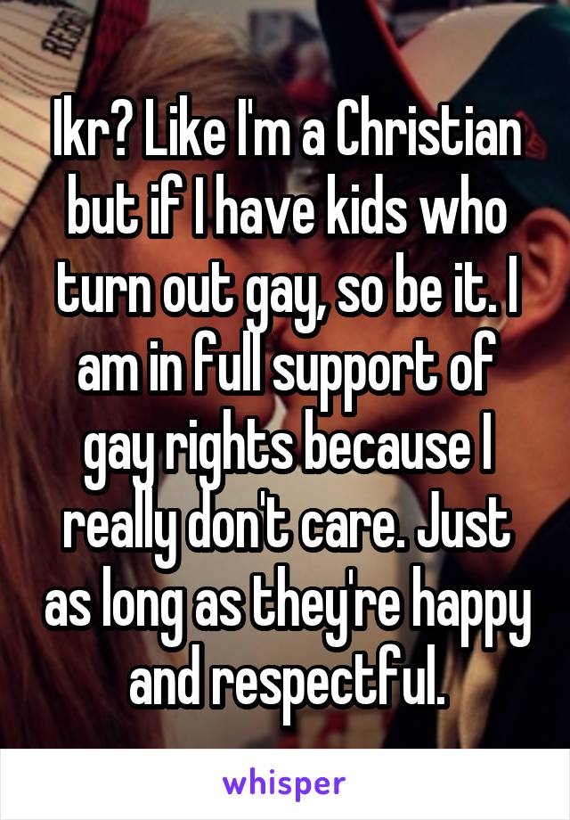 Ikr? Like I'm a Christian but if I have kids who turn out gay, so be it. I am in full support of gay rights because I really don't care. Just as long as they're happy and respectful.