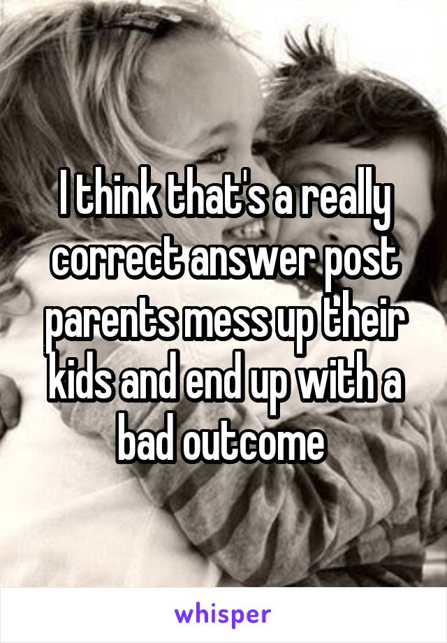 I think that's a really correct answer post parents mess up their kids and end up with a bad outcome 