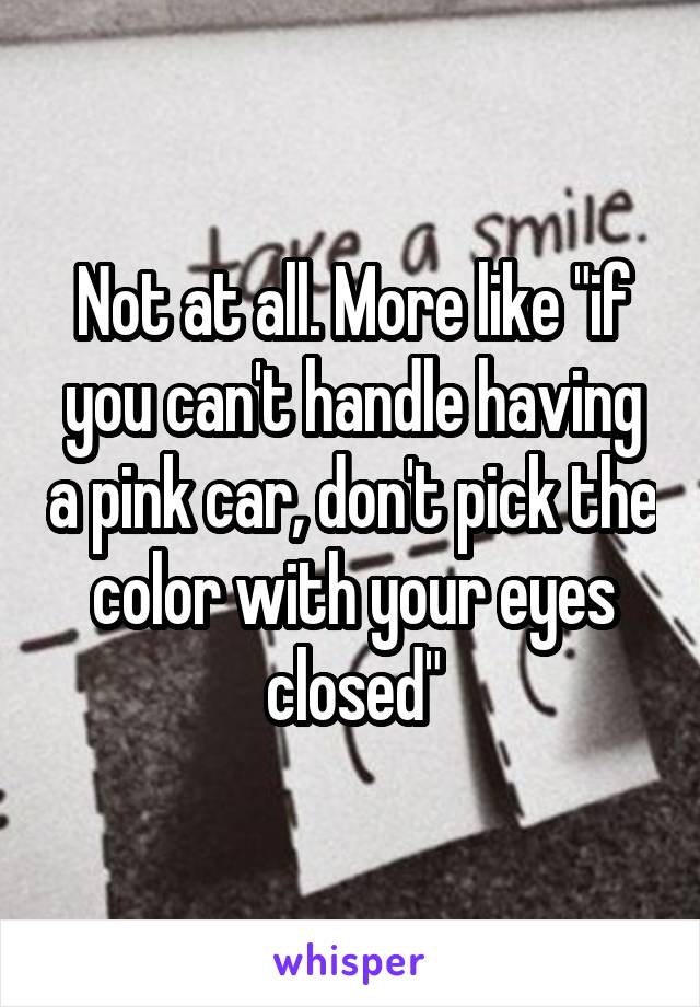 Not at all. More like "if you can't handle having a pink car, don't pick the color with your eyes closed"