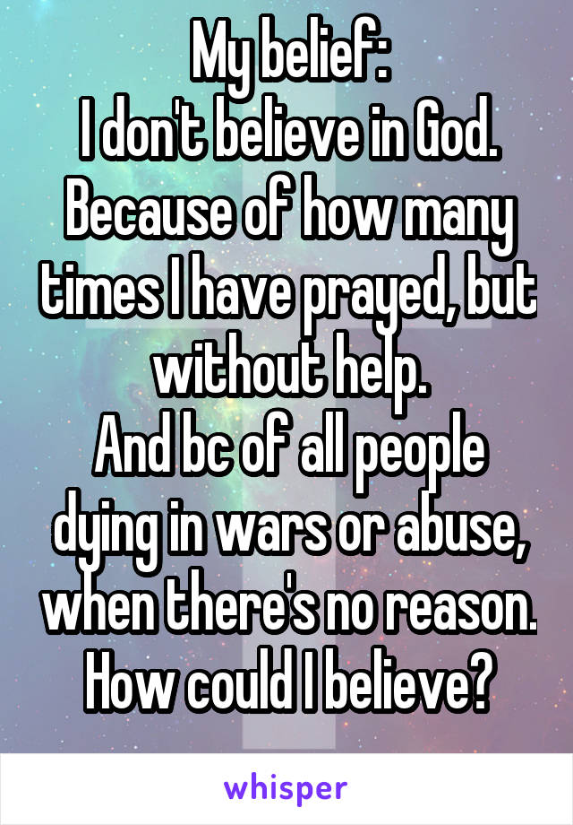 My belief:
I don't believe in God. Because of how many times I have prayed, but without help.
And bc of all people dying in wars or abuse, when there's no reason.
How could I believe?
