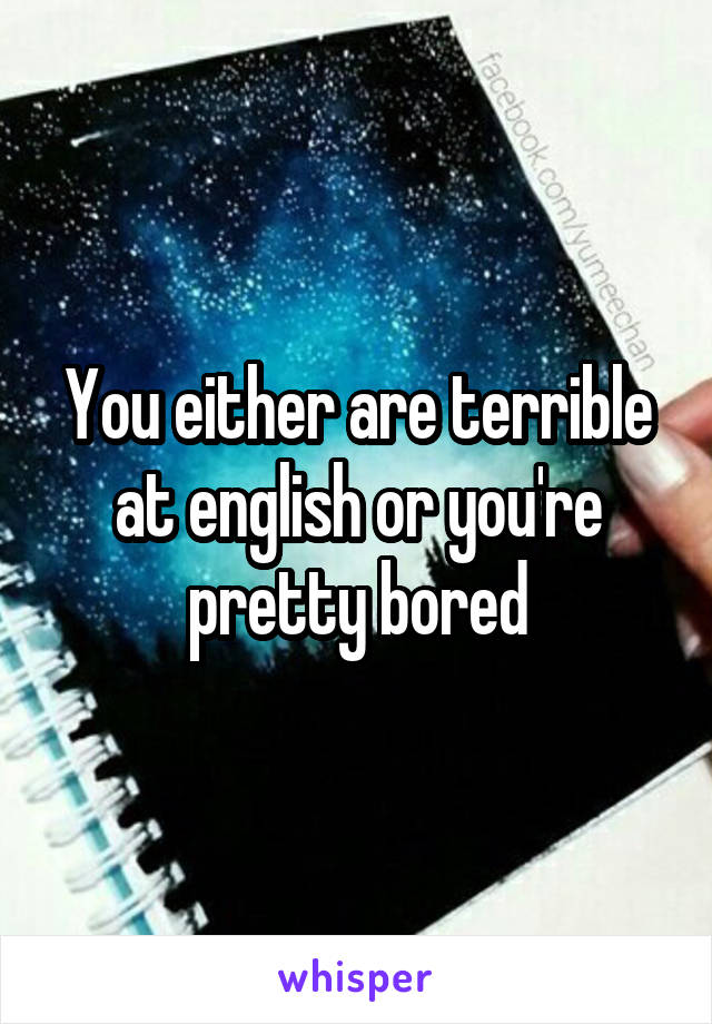 You either are terrible at english or you're pretty bored