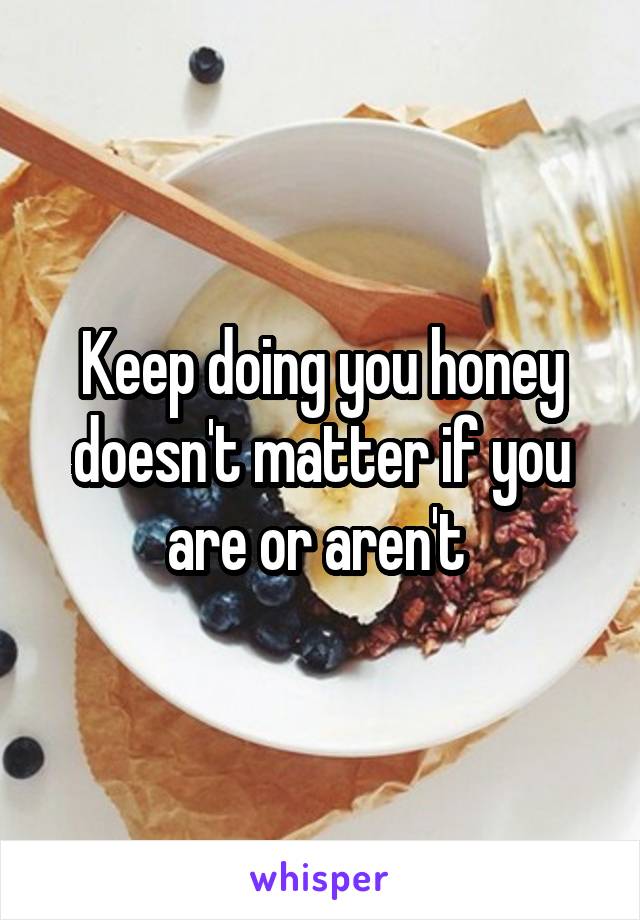 Keep doing you honey doesn't matter if you are or aren't 