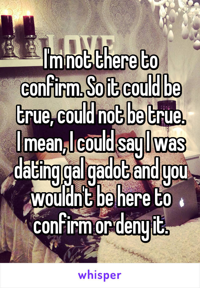 I'm not there to confirm. So it could be true, could not be true. I mean, I could say I was dating gal gadot and you wouldn't be here to confirm or deny it.