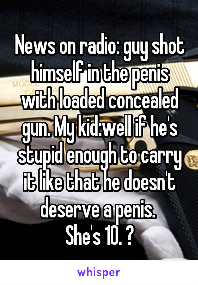 News on radio: guy shot himself in the penis with loaded concealed gun. My kid:well if he's stupid enough to carry it like that he doesn't deserve a penis. 
She's 10. 😝