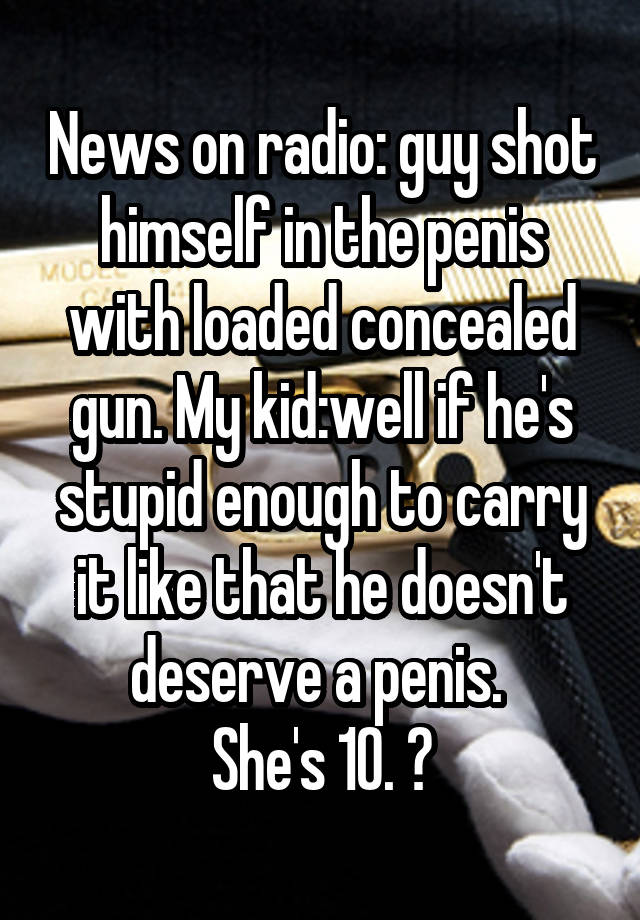 News on radio: guy shot himself in the penis with loaded concealed gun. My kid:well if he's stupid enough to carry it like that he doesn't deserve a penis. 
She's 10. 😝