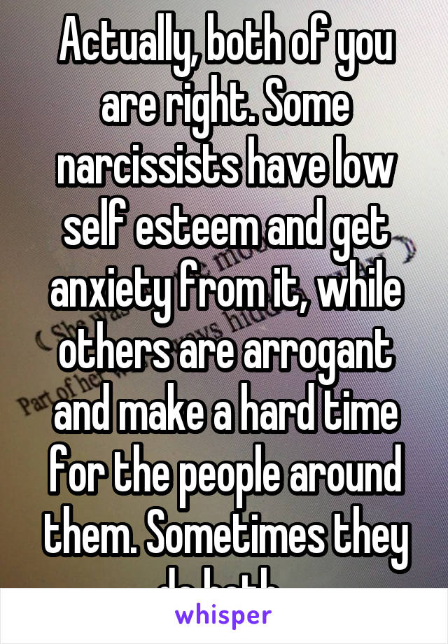 Actually, both of you are right. Some narcissists have low self esteem and get anxiety from it, while others are arrogant and make a hard time for the people around them. Sometimes they do both. 