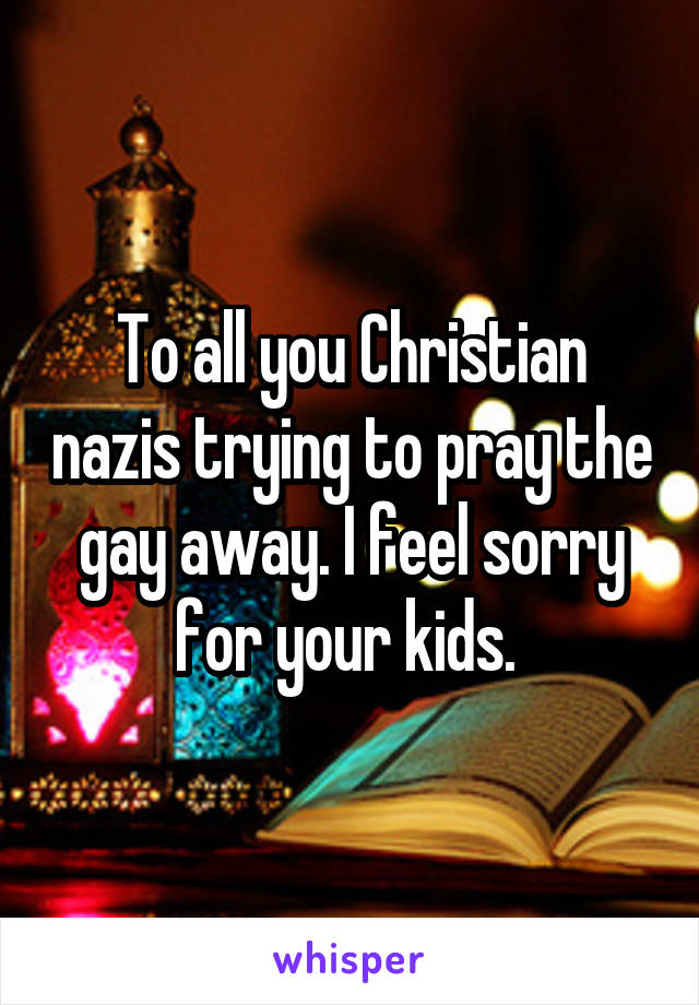 To all you Christian nazis trying to pray the gay away. I feel sorry for your kids. 