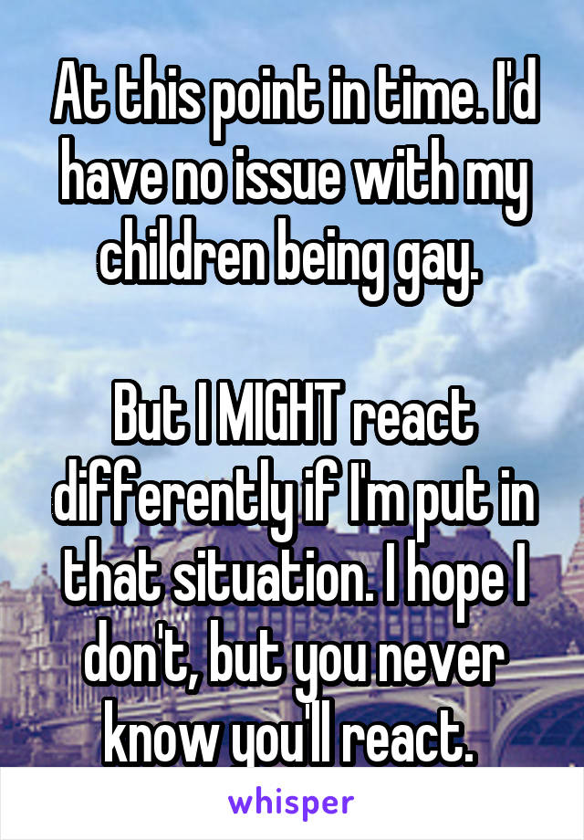 At this point in time. I'd have no issue with my children being gay. 

But I MIGHT react differently if I'm put in that situation. I hope I don't, but you never know you'll react. 