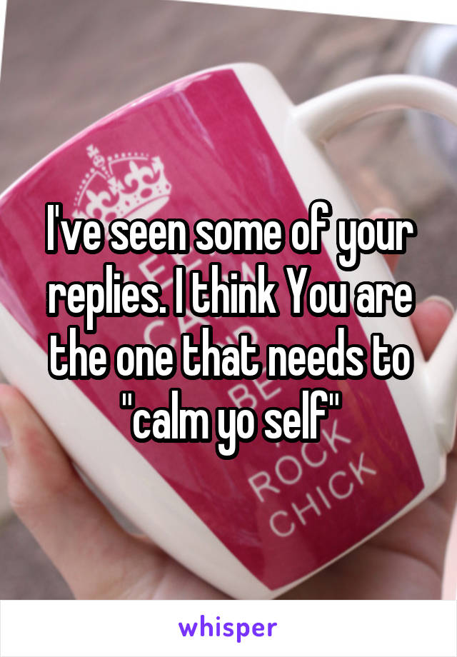 I've seen some of your replies. I think You are the one that needs to "calm yo self"