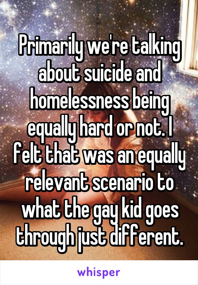 Primarily we're talking about suicide and homelessness being equally hard or not. I felt that was an equally relevant scenario to what the gay kid goes through just different.