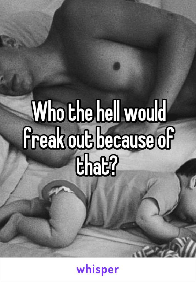 Who the hell would freak out because of that? 