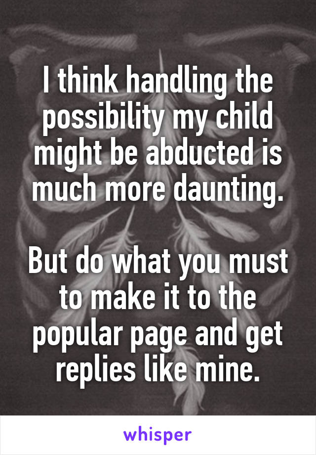 I think handling the possibility my child might be abducted is much more daunting.

But do what you must to make it to the popular page and get replies like mine.