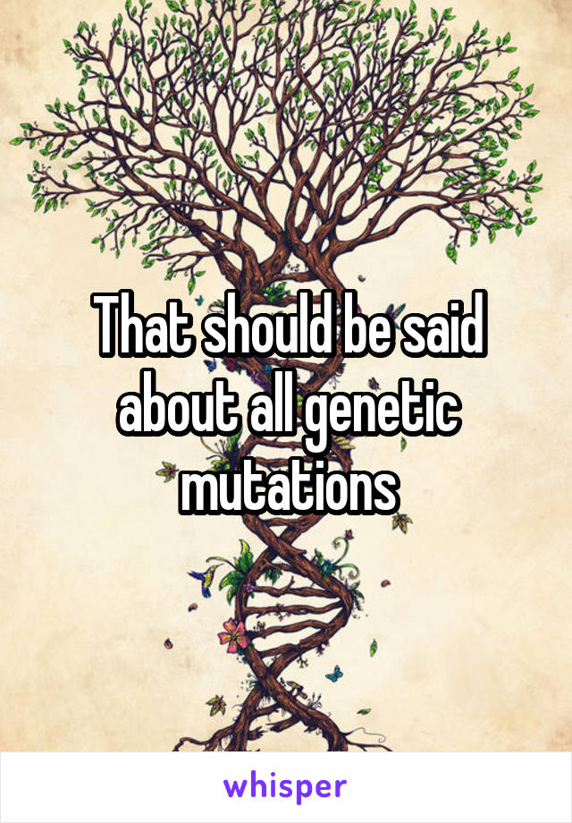 That should be said about all genetic mutations