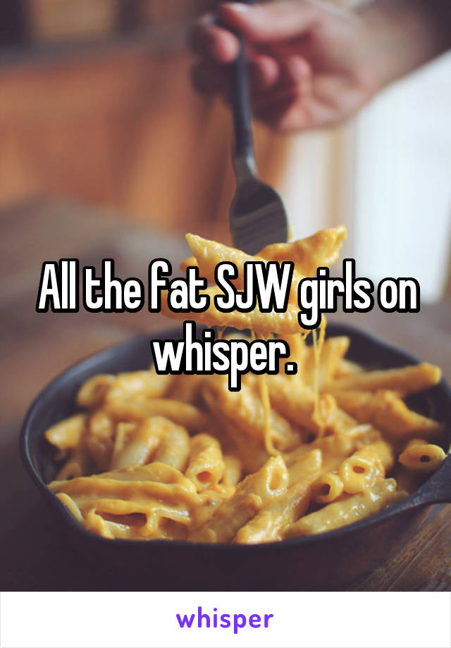 All the fat SJW girls on whisper. 