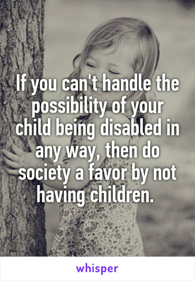 If you can't handle the possibility of your child being disabled in any way, then do society a favor by not having children. 