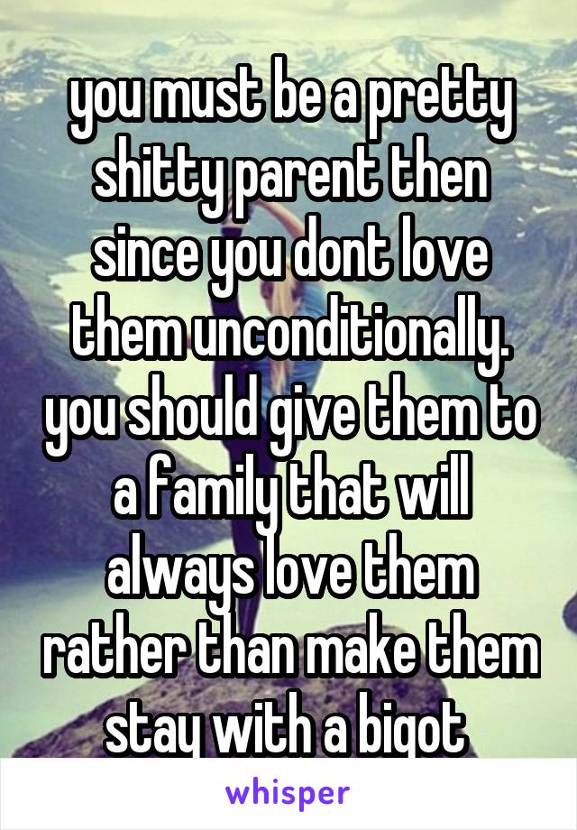 you must be a pretty shitty parent then since you dont love them unconditionally. you should give them to a family that will always love them rather than make them stay with a bigot 