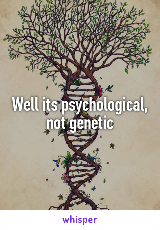 Well its psychological, not genetic