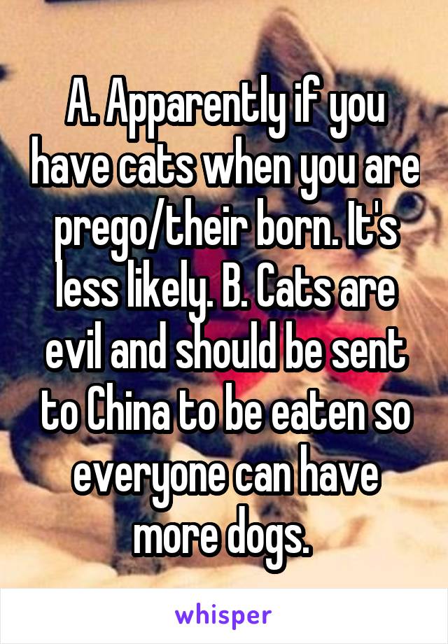 A. Apparently if you have cats when you are prego/their born. It's less likely. B. Cats are evil and should be sent to China to be eaten so everyone can have more dogs. 