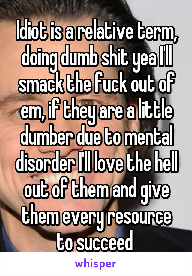 Idiot is a relative term, doing dumb shit yea I'll smack the fuck out of em, if they are a little dumber due to mental disorder I'll love the hell out of them and give them every resource to succeed 