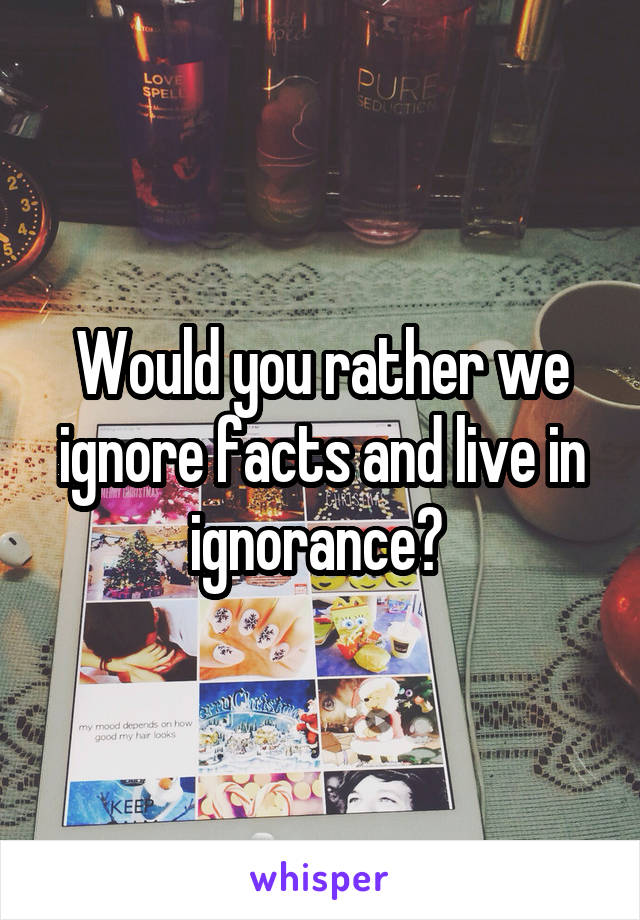 Would you rather we ignore facts and live in ignorance? 