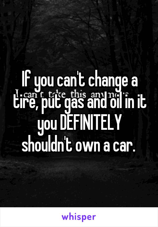 If you can't change a tire, put gas and oil in it you DEFINITELY shouldn't own a car. 