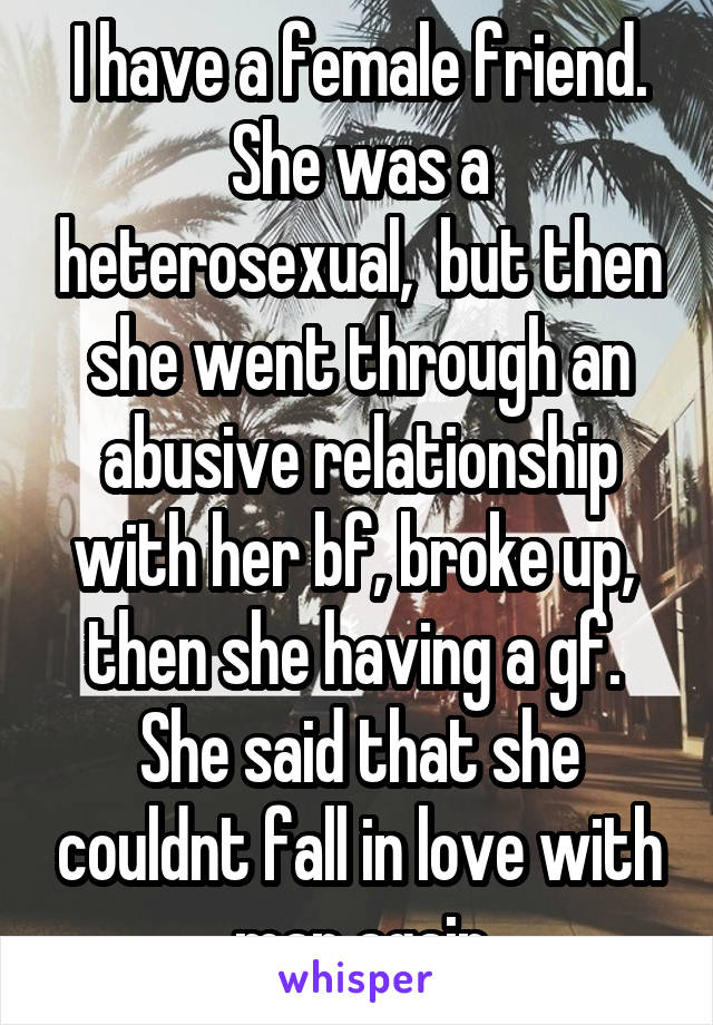 I have a female friend. She was a heterosexual,  but then she went through an abusive relationship with her bf, broke up,  then she having a gf.  She said that she couldnt fall in love with man again