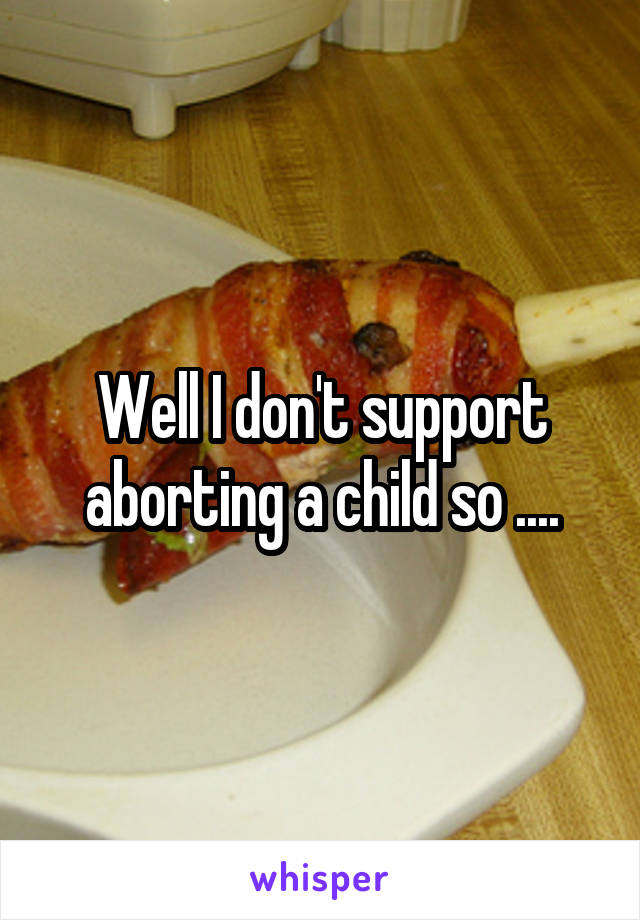 Well I don't support aborting a child so ....