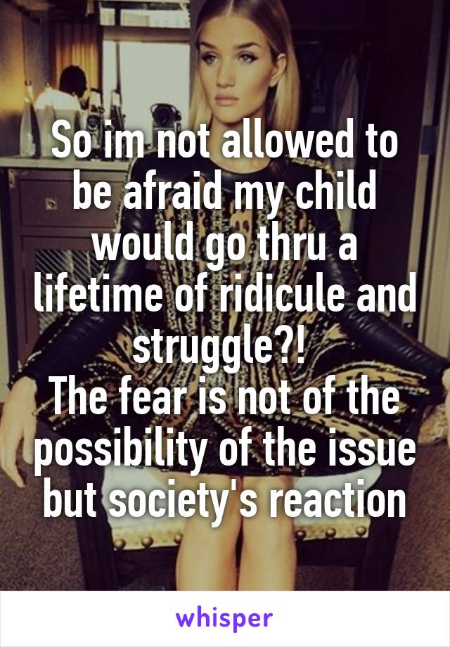 So im not allowed to be afraid my child would go thru a lifetime of ridicule and struggle?! 
The fear is not of the possibility of the issue but society's reaction