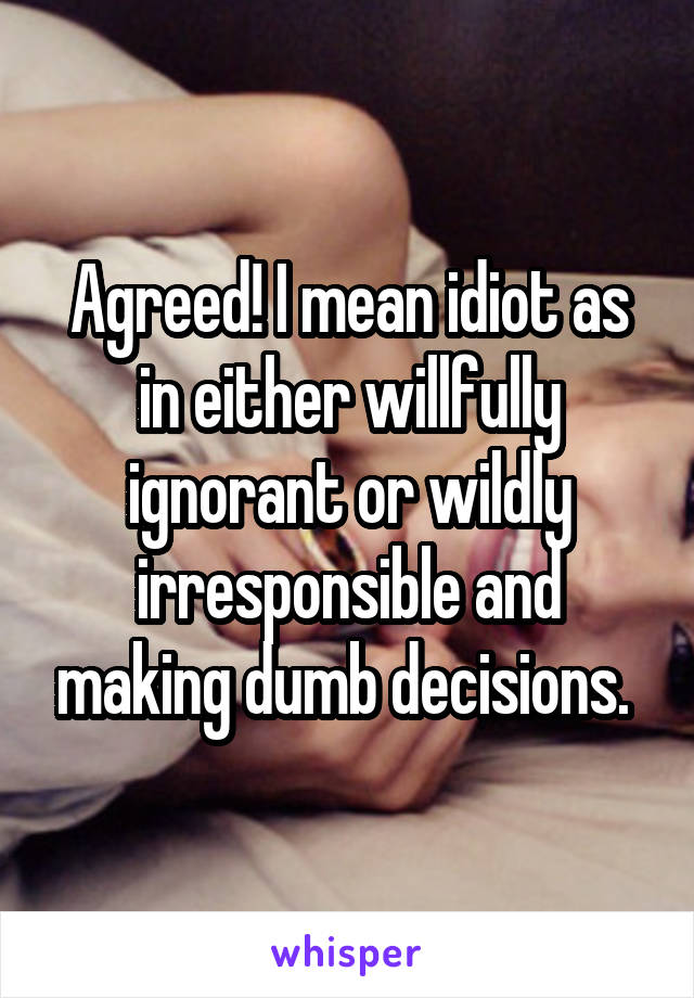 Agreed! I mean idiot as in either willfully ignorant or wildly irresponsible and making dumb decisions. 