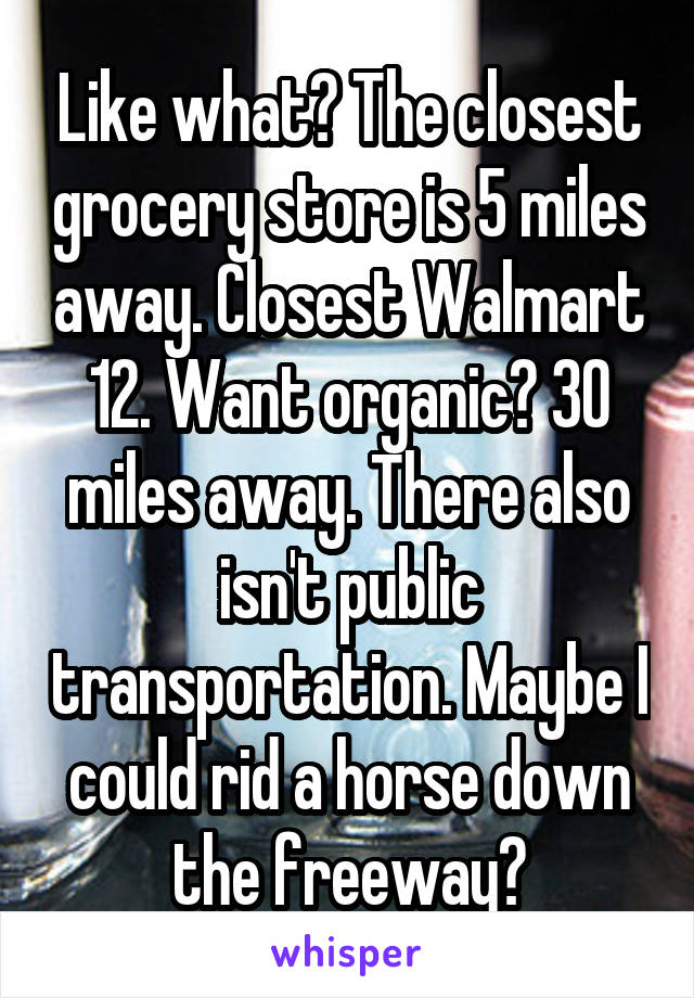 Like what? The closest grocery store is 5 miles away. Closest Walmart 12. Want organic? 30 miles away. There also isn't public transportation. Maybe I could rid a horse down the freeway?