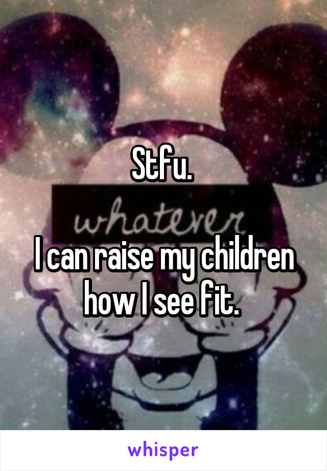 Stfu. 

I can raise my children how I see fit. 