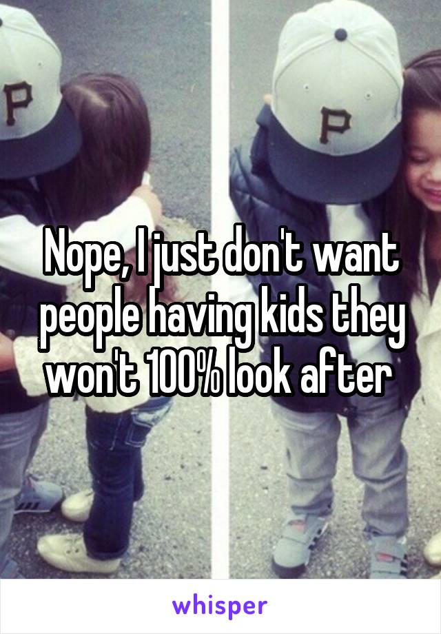 Nope, I just don't want people having kids they won't 100% look after 