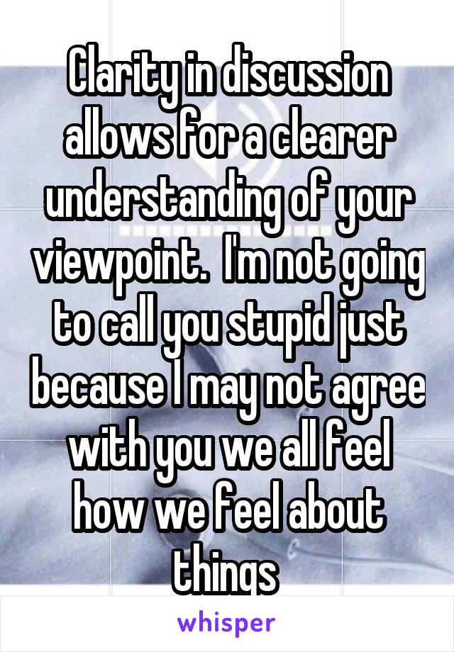 Clarity in discussion allows for a clearer understanding of your viewpoint.  I'm not going to call you stupid just because I may not agree with you we all feel how we feel about things 