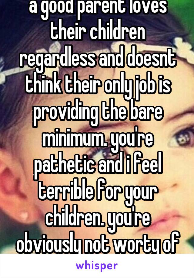 a good parent loves their children regardless and doesnt think their only job is providing the bare minimum. you're pathetic and i feel terrible for your children. you're obviously not worty of kids