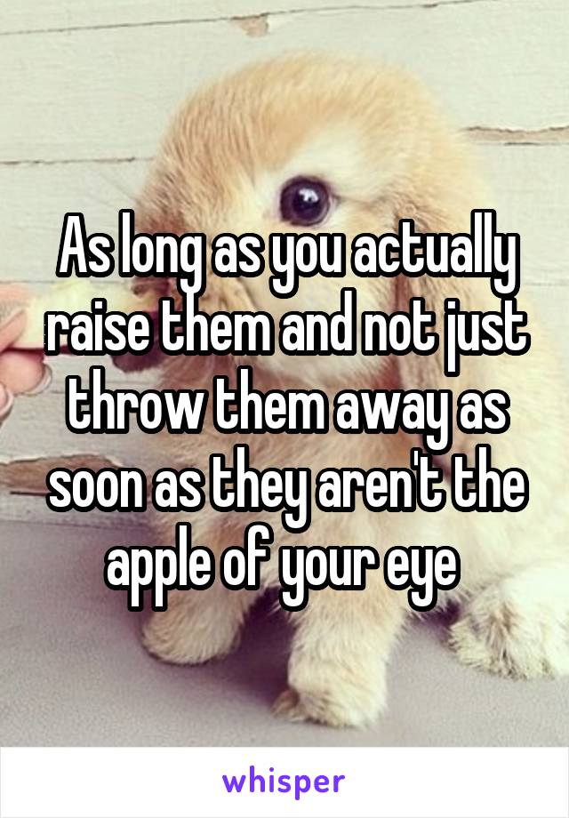 As long as you actually raise them and not just throw them away as soon as they aren't the apple of your eye 