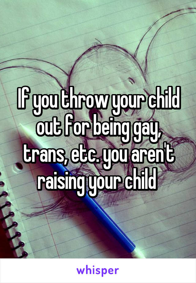 If you throw your child out for being gay, trans, etc. you aren't raising your child 