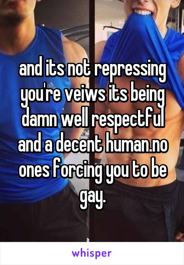 and its not repressing you're veiws its being damn well respectful and a decent human.no ones forcing you to be gay.