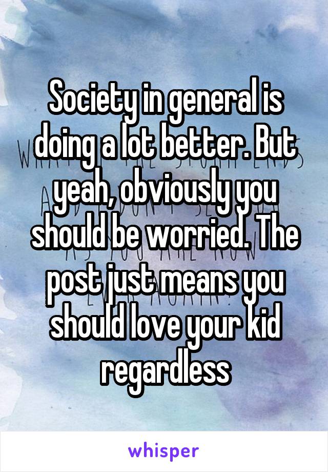 Society in general is doing a lot better. But yeah, obviously you should be worried. The post just means you should love your kid regardless