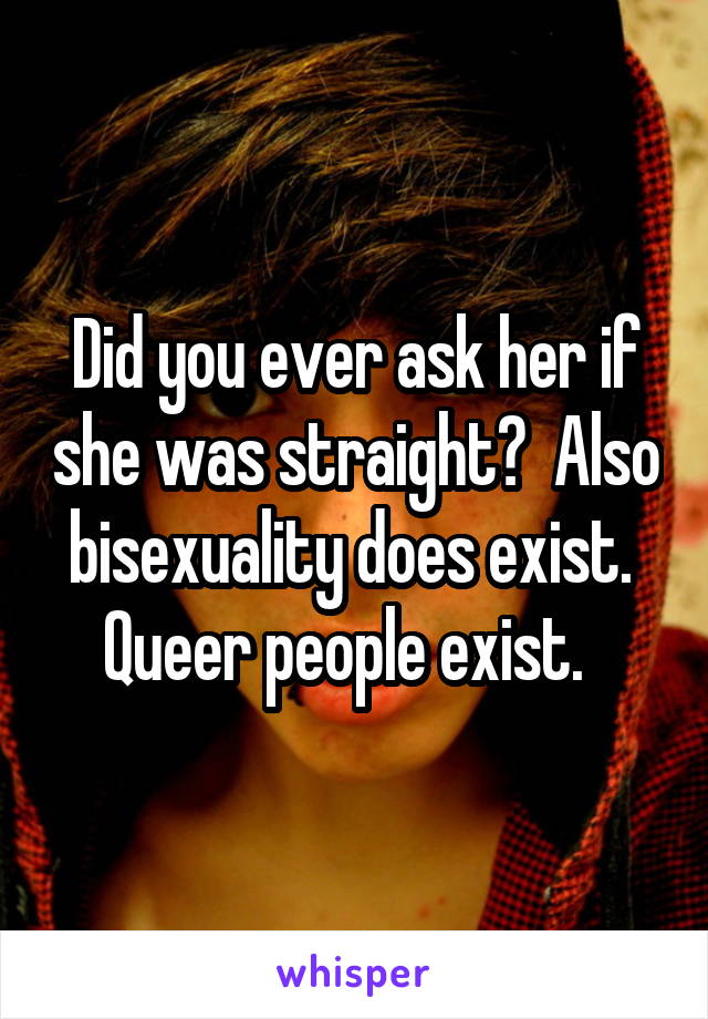 Did you ever ask her if she was straight?  Also bisexuality does exist.  Queer people exist.  