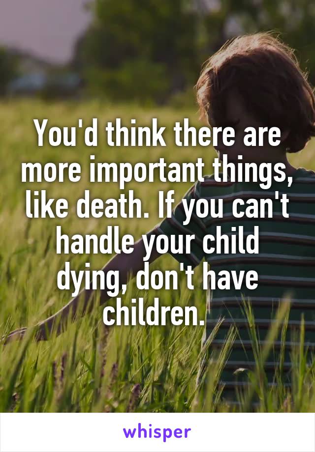 You'd think there are more important things, like death. If you can't handle your child dying, don't have children. 