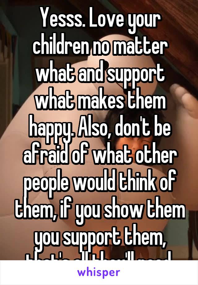 Yesss. Love your children no matter what and support what makes them happy. Also, don't be afraid of what other people would think of them, if you show them you support them, that's all they'll need.