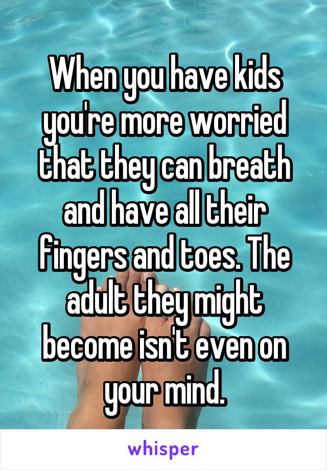 When you have kids you're more worried that they can breath and have all their fingers and toes. The adult they might become isn't even on your mind.