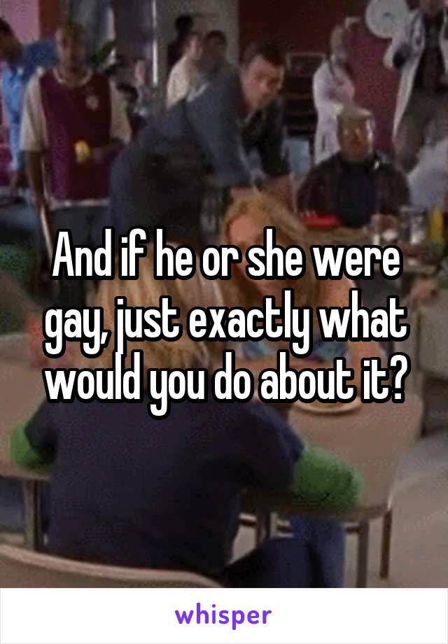 And if he or she were gay, just exactly what would you do about it?