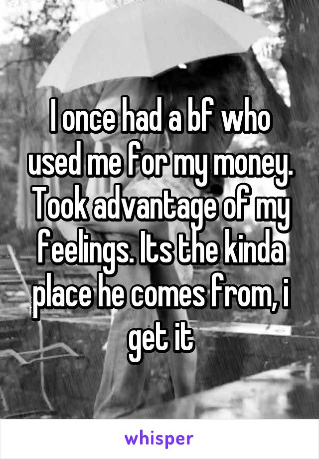 I once had a bf who used me for my money. Took advantage of my feelings. Its the kinda place he comes from, i get it