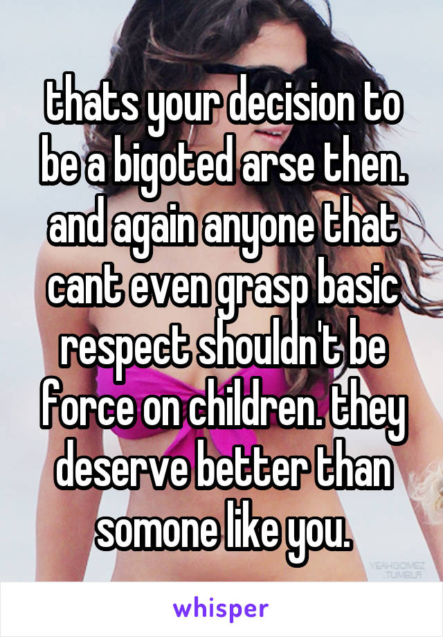 thats your decision to be a bigoted arse then. and again anyone that cant even grasp basic respect shouldn't be force on children. they deserve better than somone like you.